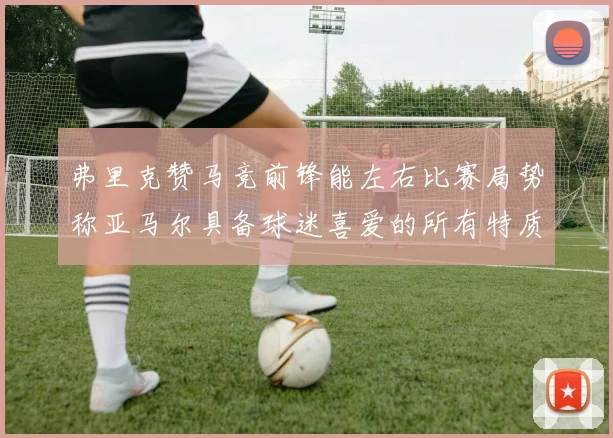 弗里克赞马竞前锋能左右比赛局势称亚马尔具备球迷喜爱的所有特质