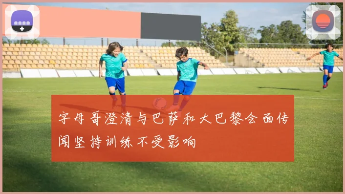 字母哥澄清与巴萨和大巴黎会面传闻坚持训练不受影响