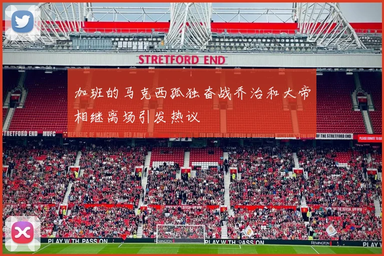 加班的马克西孤独奋战乔治和大帝相继离场引发热议