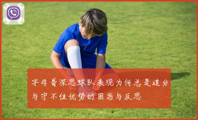 字母哥深思球队表现为何总是追分与守不住优势的困惑与反思
