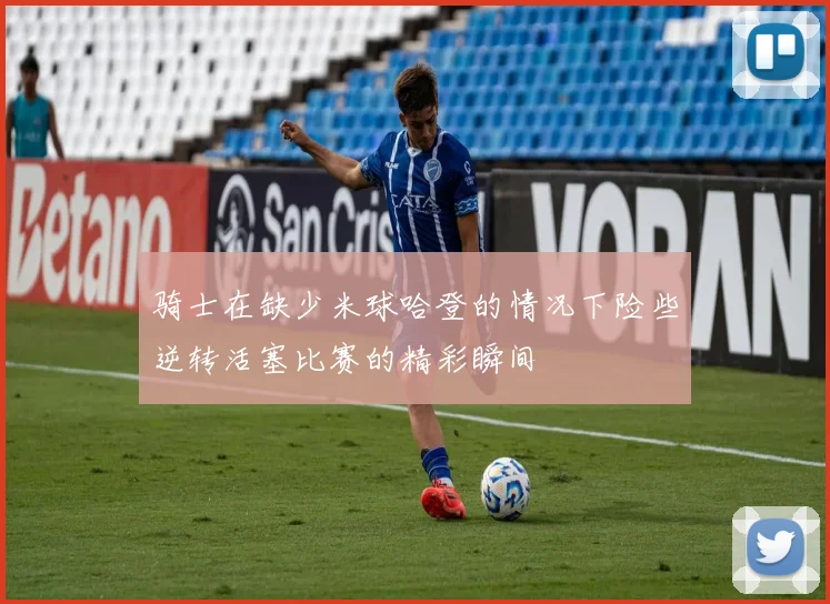 骑士在缺少米球哈登的情况下险些逆转活塞比赛的精彩瞬间