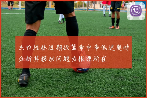 杰伦格林近期投篮命中率低迷奥特分析其移动问题为根源所在